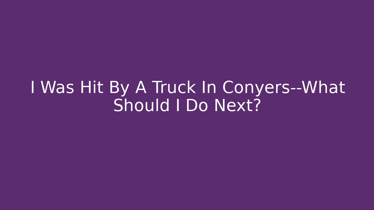 I Was Hit By A Truck In Conyers—What Should I Do Next?