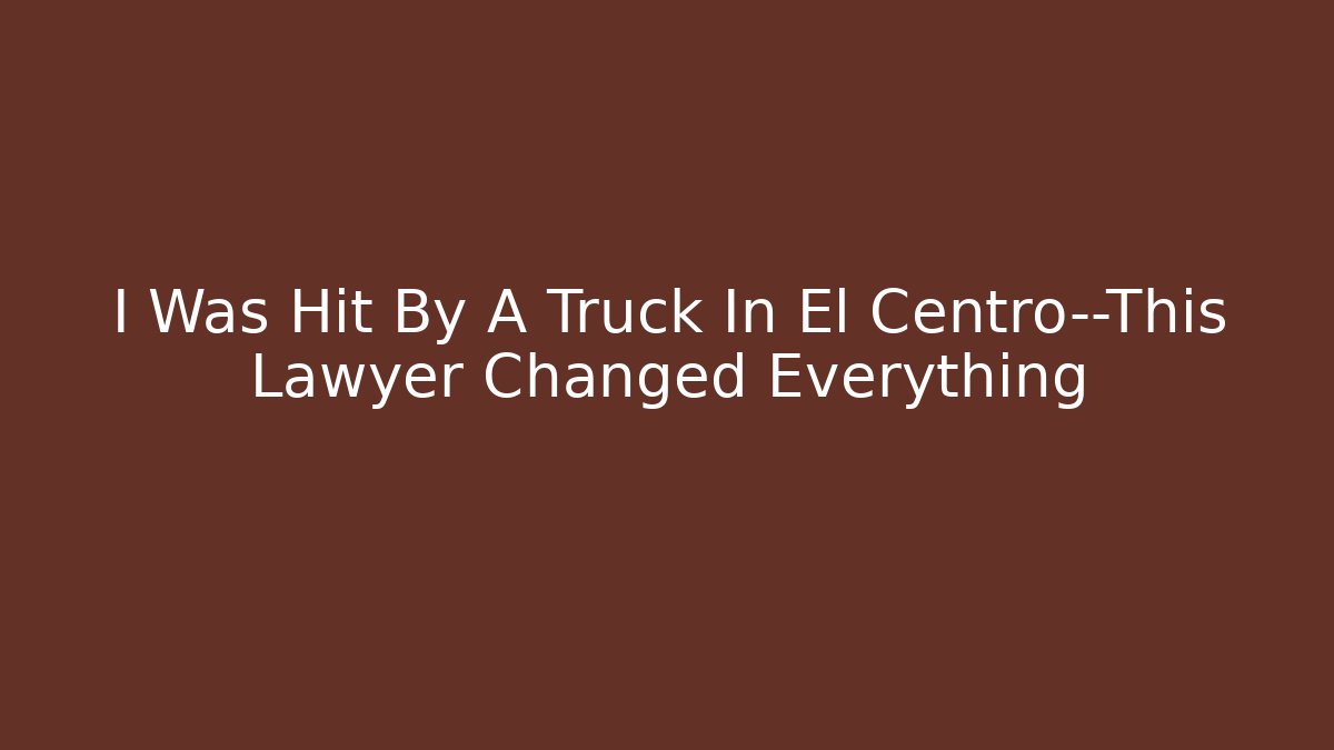 I Was Hit By A Truck In El Centro—This Lawyer Changed Everything