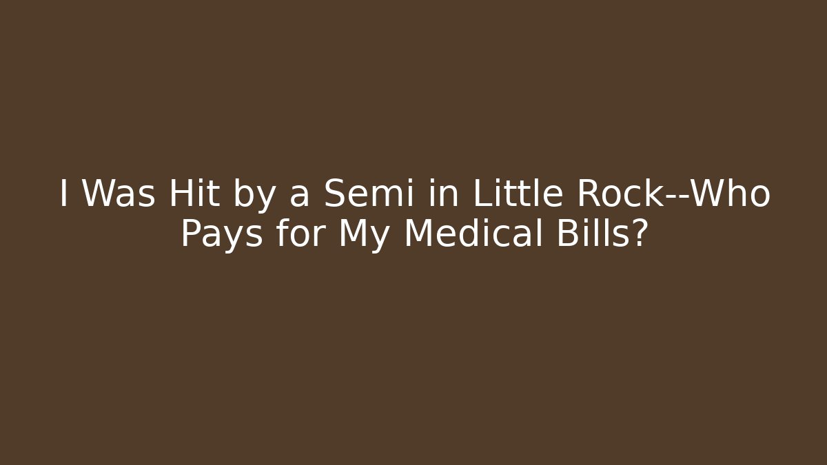 I Was Hit by a Semi in Little Rock—Who Pays for My Medical Bills?