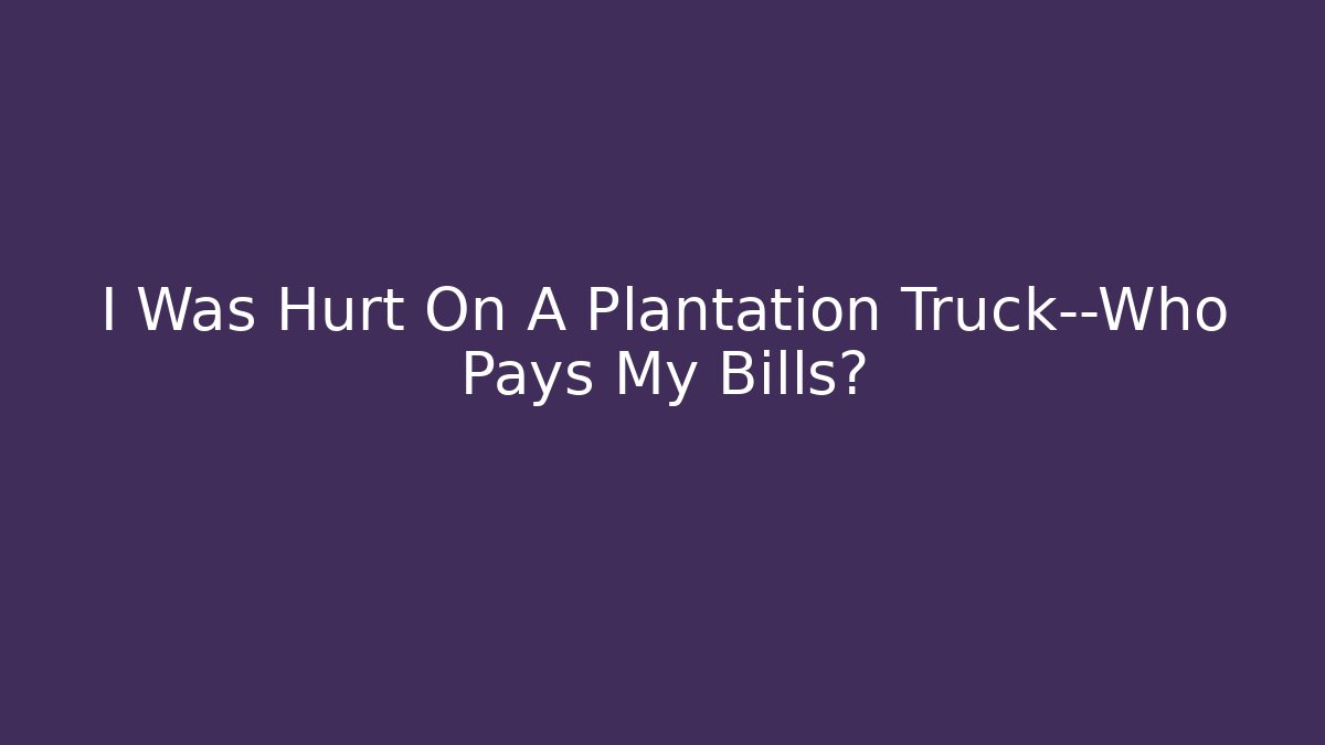 I Was Hurt On A Plantation Truck—Who Pays My Bills?