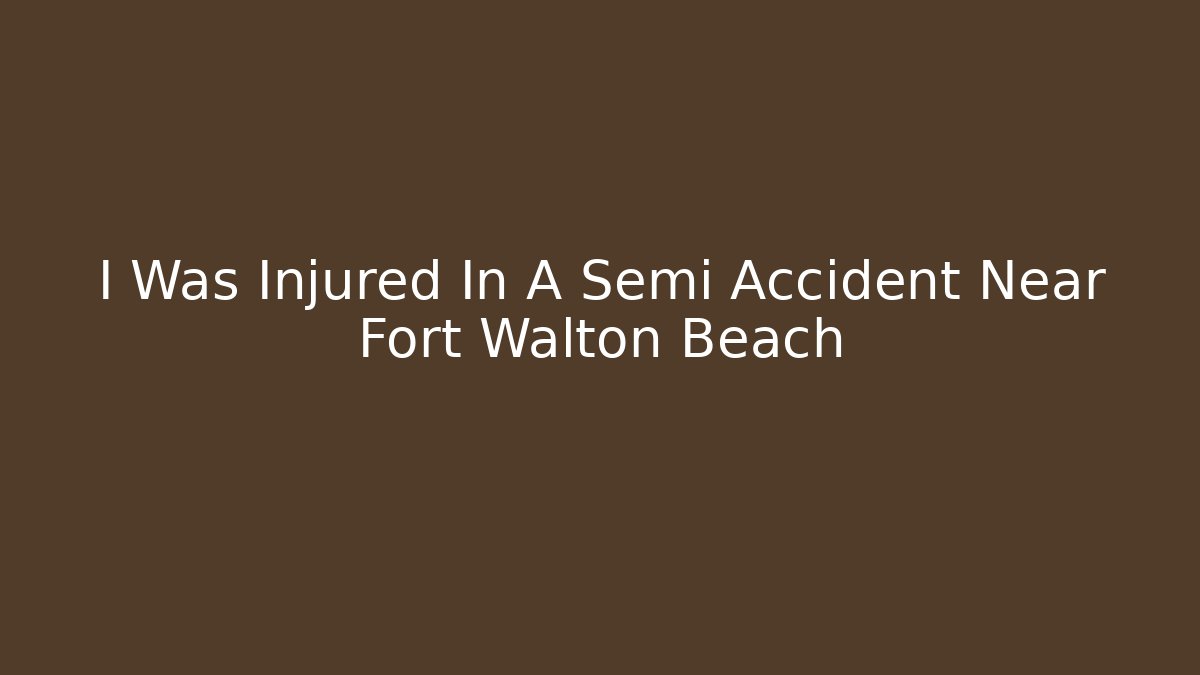 I Was Injured In A Semi Accident Near Fort Walton Beach