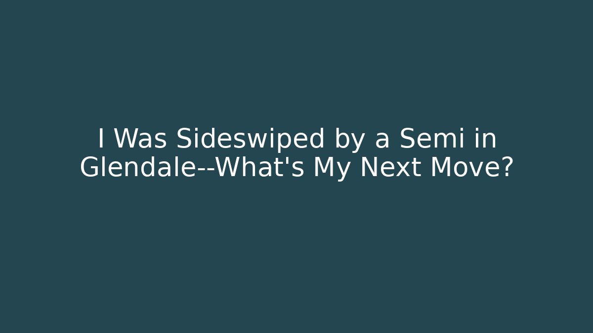 I Was Sideswiped by a Semi in Glendale—What’s My Next Move?