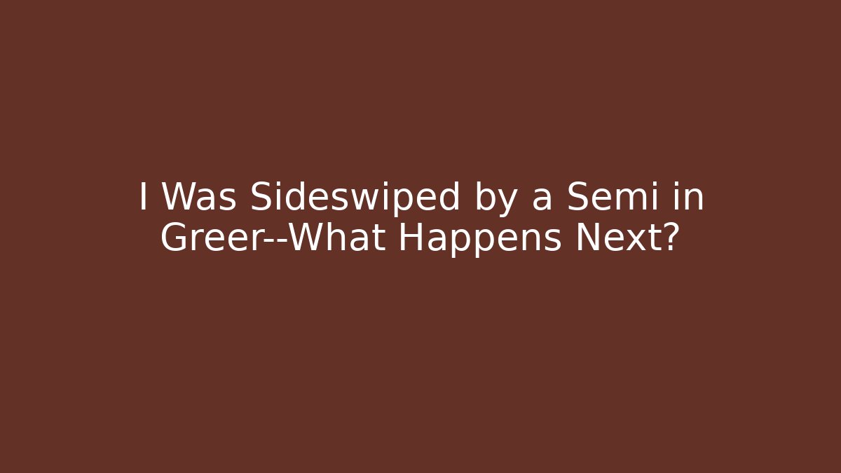 I Was Sideswiped by a Semi in Greer—What Happens Next?