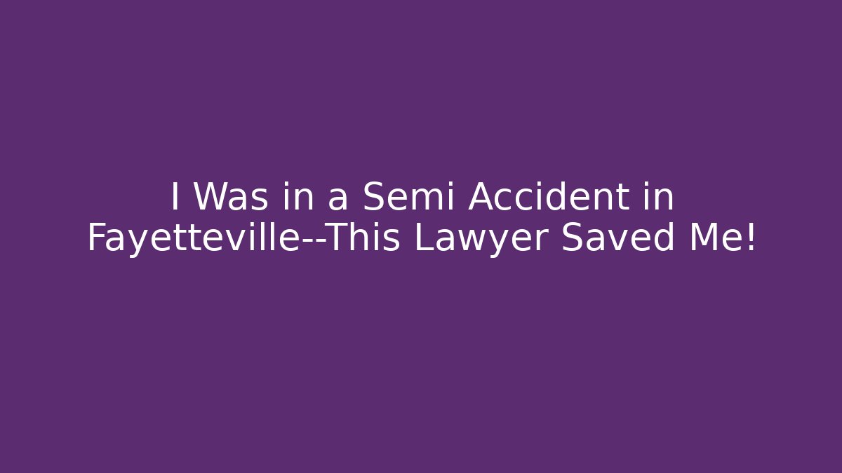I Was in a Semi Accident in Fayetteville—This Lawyer Saved Me!