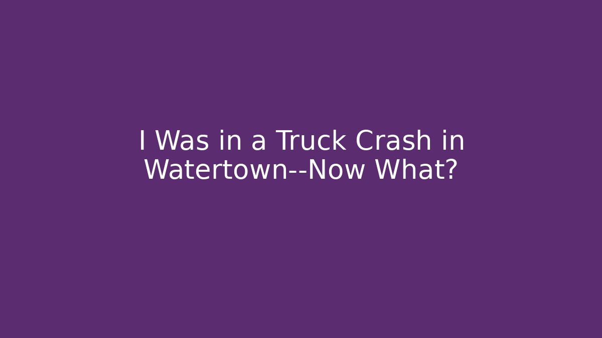 I Was in a Truck Crash in Watertown—Now What?