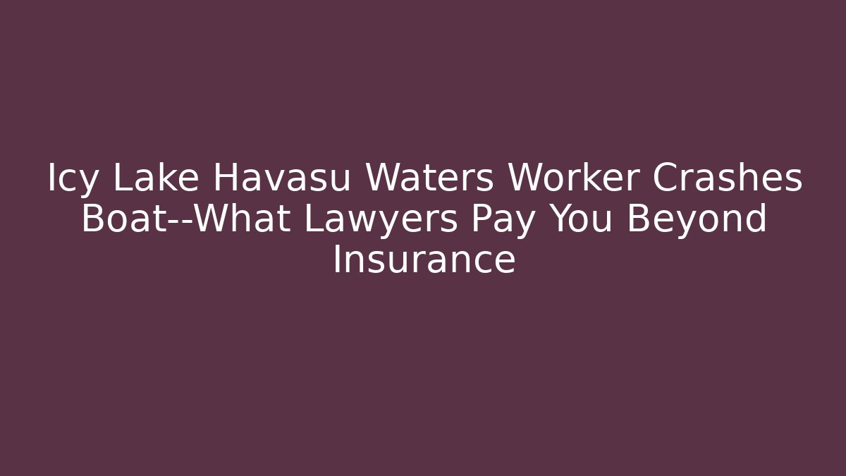 Icy Lake Havasu Waters Worker Crashes Boat—What Lawyers Pay You Beyond Insurance