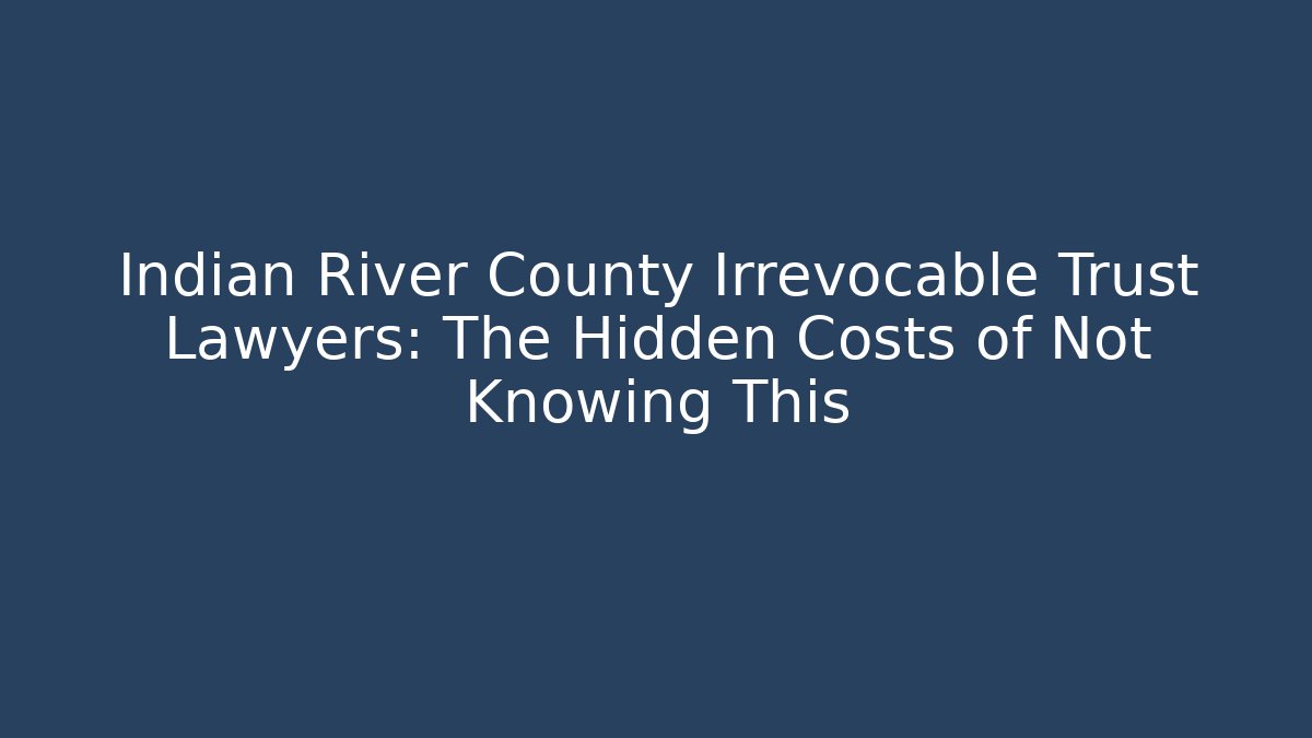 Indian River County Irrevocable Trust Lawyers: The Hidden Costs of Not Knowing This