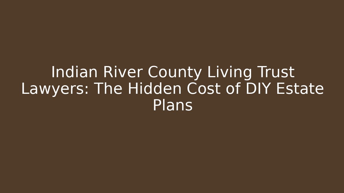 Indian River County Living Trust Lawyers: The Hidden Cost of DIY Estate Plans