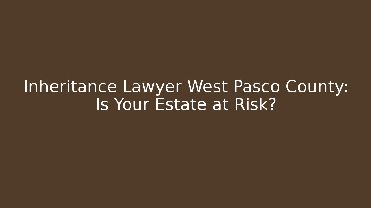 Inheritance Lawyer West Pasco County: Is Your Estate at Risk?