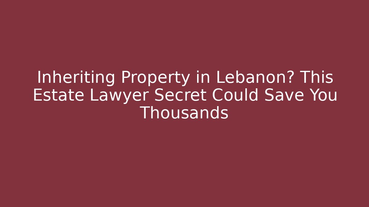 Inheriting Property in Lebanon? This Estate Lawyer Secret Could Save You Thousands