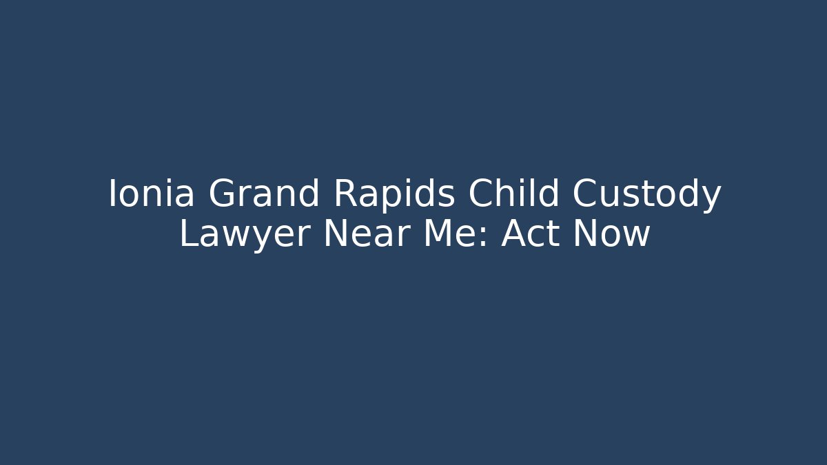 Ionia Grand Rapids Child Custody Lawyer Near Me: Act Now