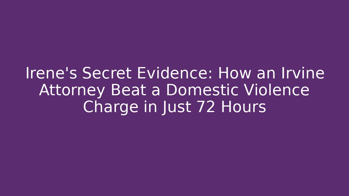 Irene’s Secret Evidence: How an Irvine Attorney Beat a Domestic Violence Charge in Just 72 Hours