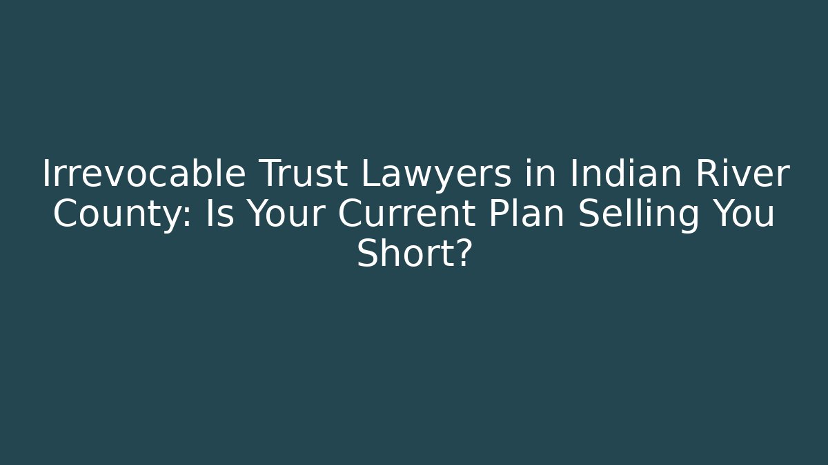 Irrevocable Trust Lawyers in Indian River County: Is Your Current Plan Selling You Short?