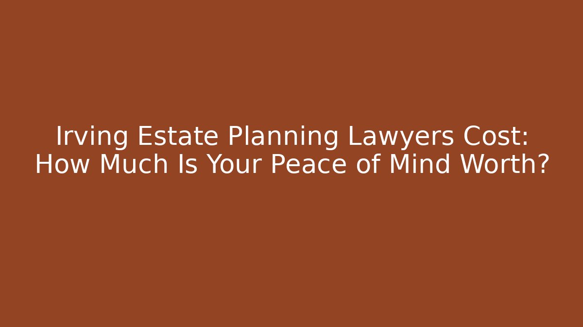 Irving Estate Planning Lawyers Cost: How Much Is Your Peace of Mind Worth?
