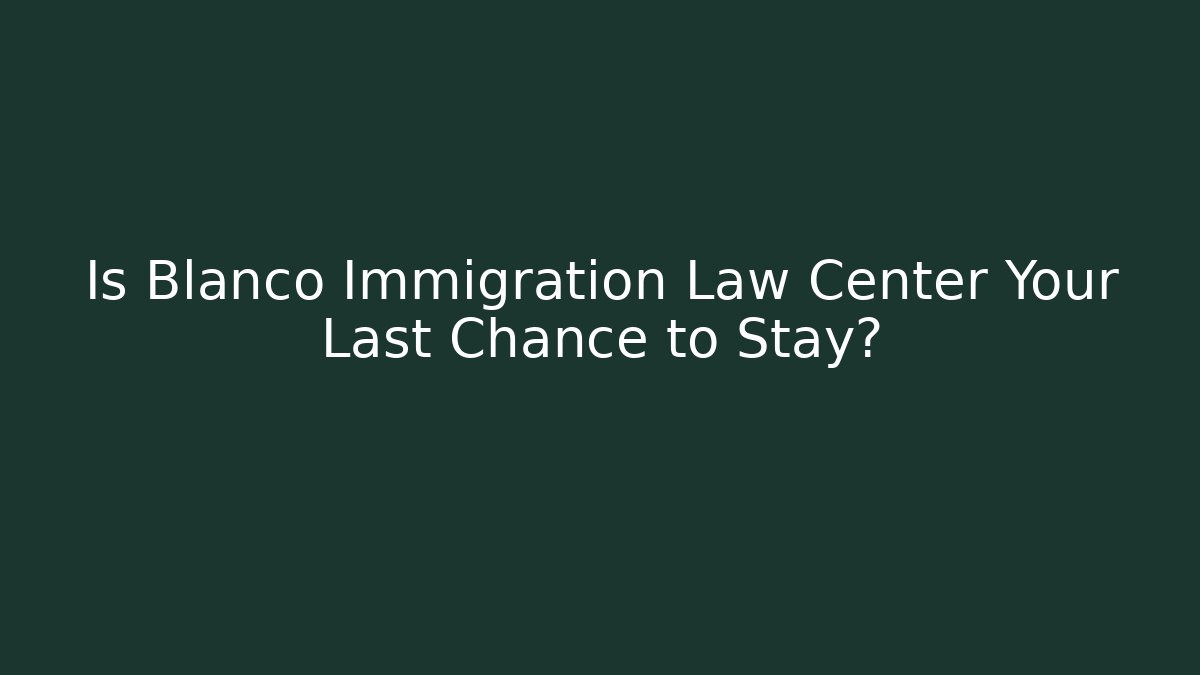 Is Blanco Immigration Law Center Your Last Chance to Stay?