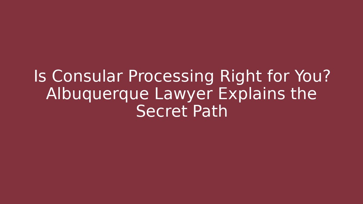 Is Consular Processing Right for You? Albuquerque Lawyer Explains the Secret Path