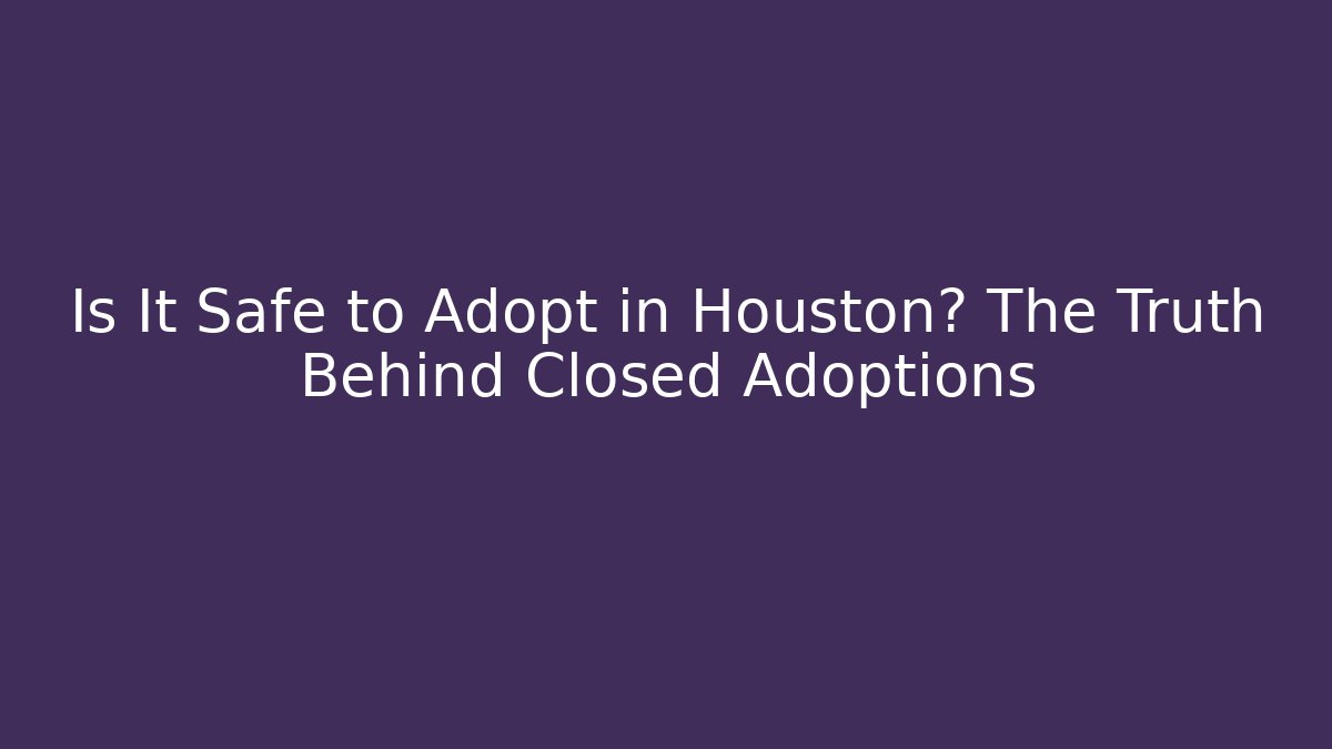 Is It Safe to Adopt in Houston? The Truth Behind Closed Adoptions