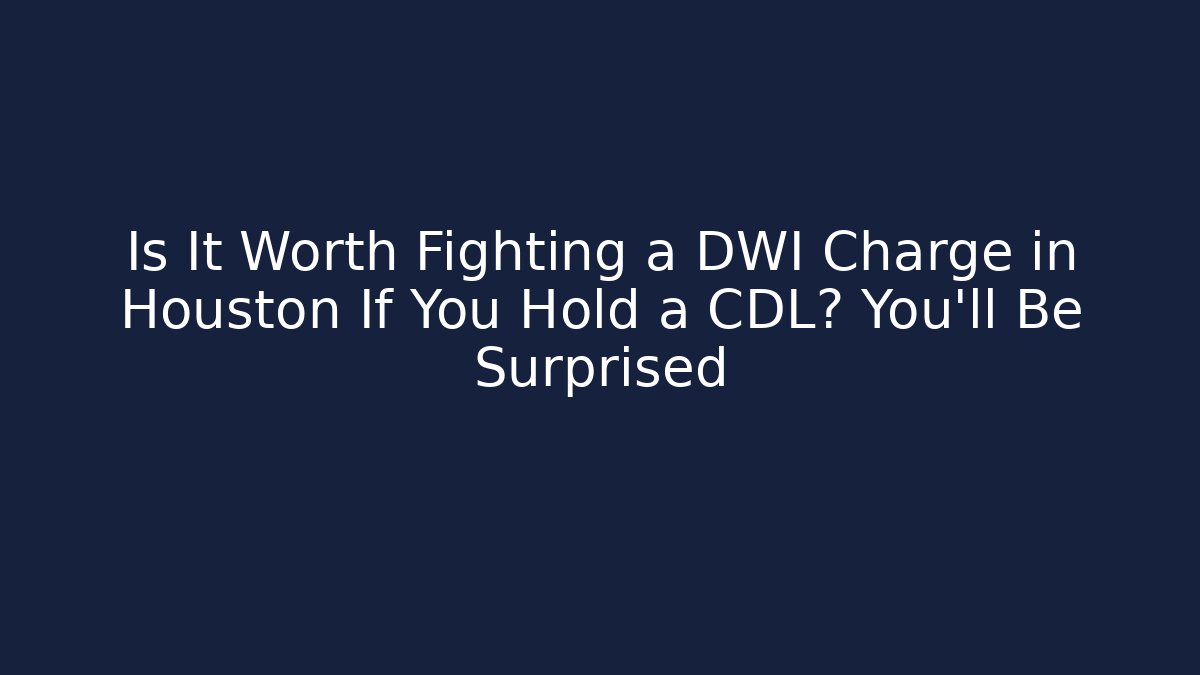 Is It Worth Fighting a DWI Charge in Houston If You Hold a CDL? You’ll Be Surprised