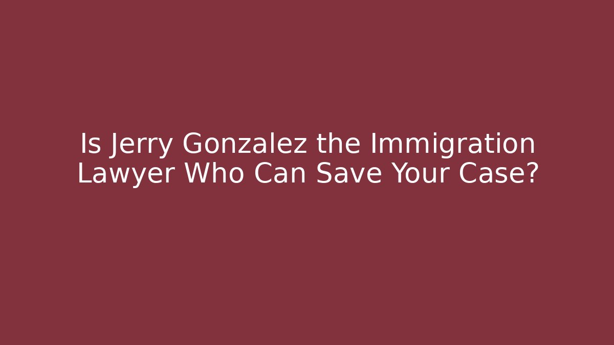 Is Jerry Gonzalez the Immigration Lawyer Who Can Save Your Case?