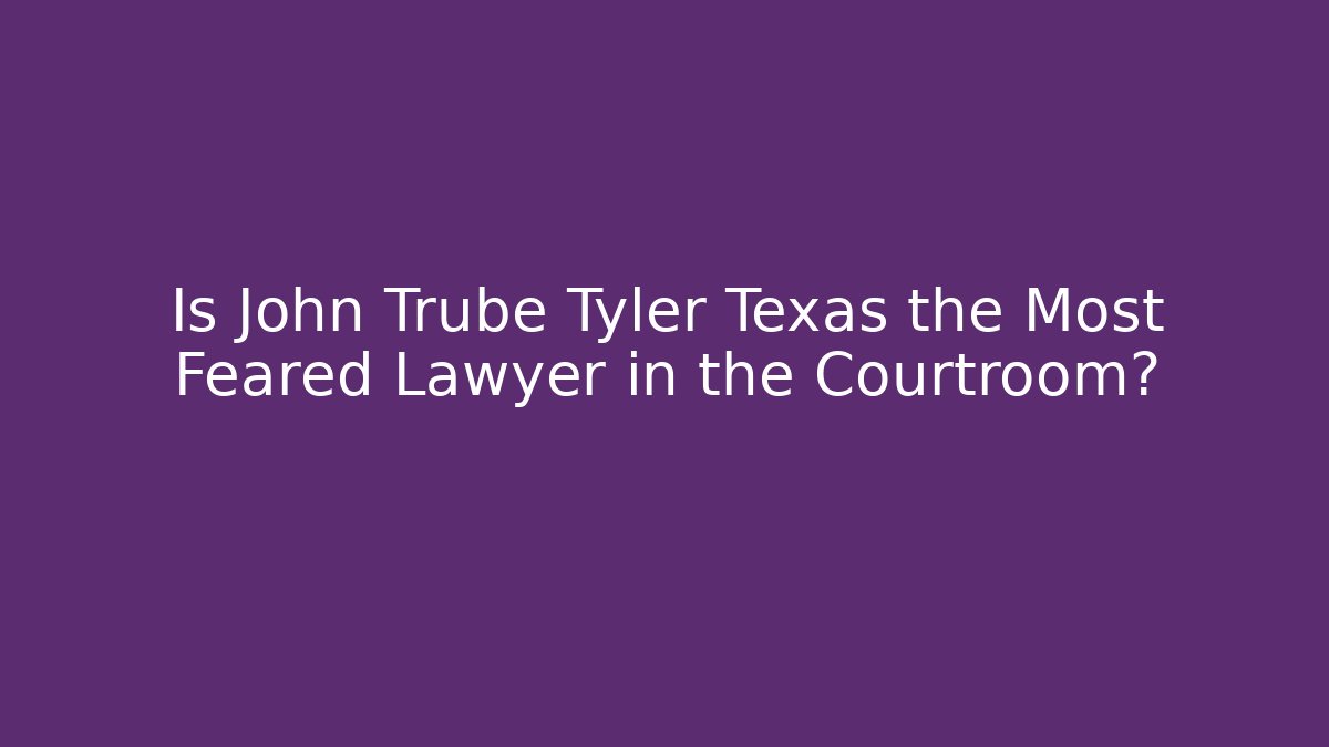Is John Trube Tyler Texas the Most Feared Lawyer in the Courtroom?