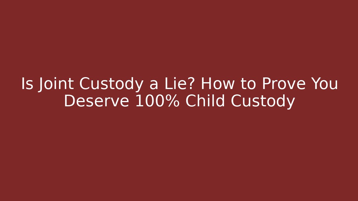 Is Joint Custody a Lie? How to Prove You Deserve 100% Child Custody