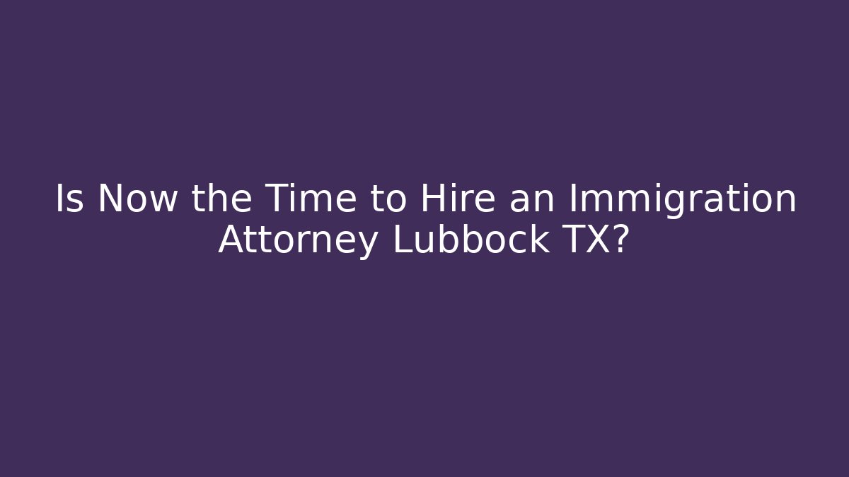 Is Now the Time to Hire an Immigration Attorney Lubbock TX?