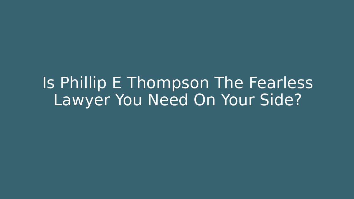Is Phillip E Thompson The Fearless Lawyer You Need On Your Side?