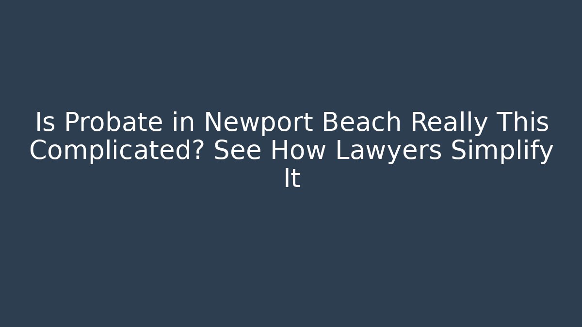Is Probate in Newport Beach Really This Complicated? See How Lawyers Simplify It