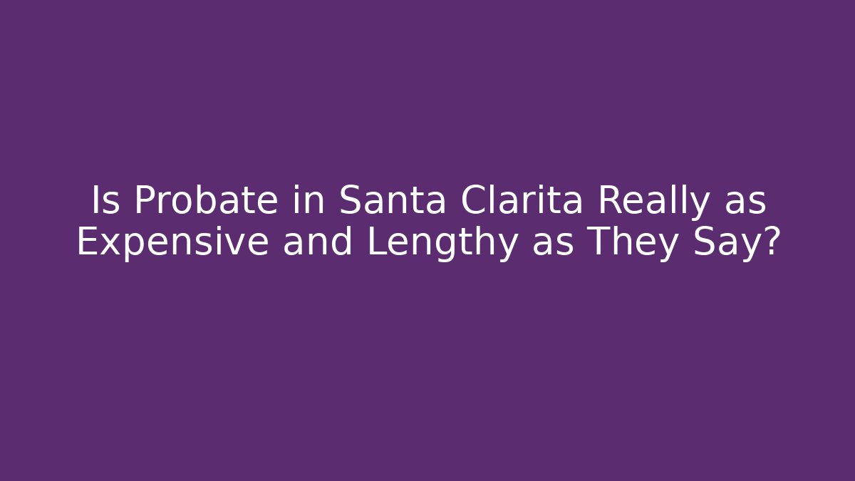 Is Probate in Santa Clarita Really as Expensive and Lengthy as They Say?