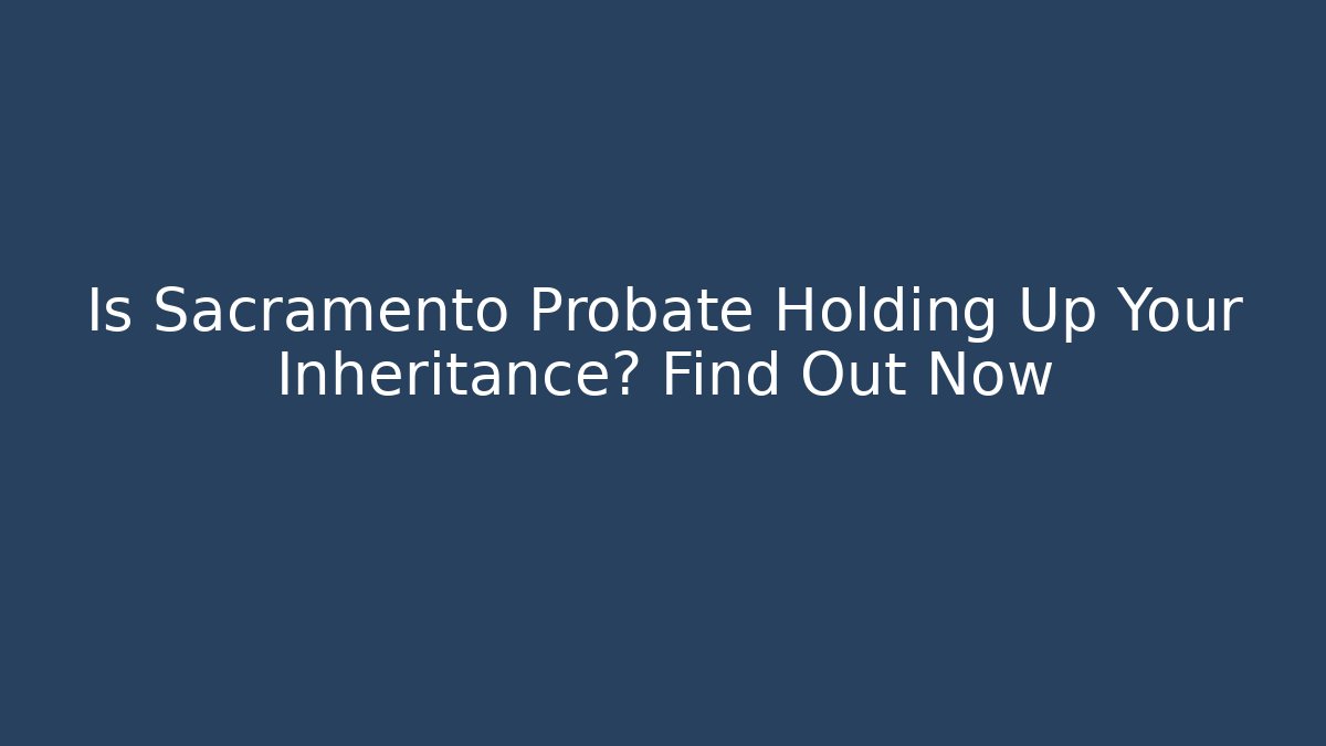 Is Sacramento Probate Holding Up Your Inheritance? Find Out Now