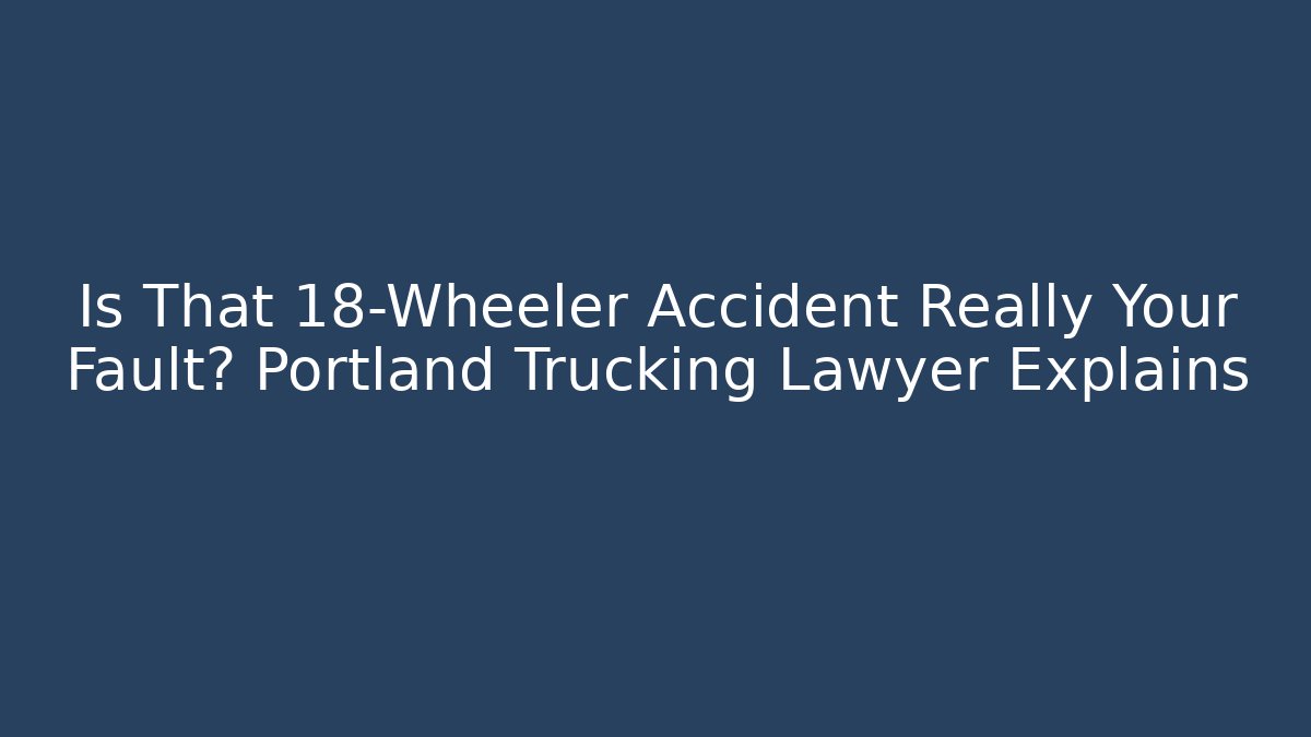 Is That 18-Wheeler Accident Really Your Fault? Portland Trucking Lawyer Explains