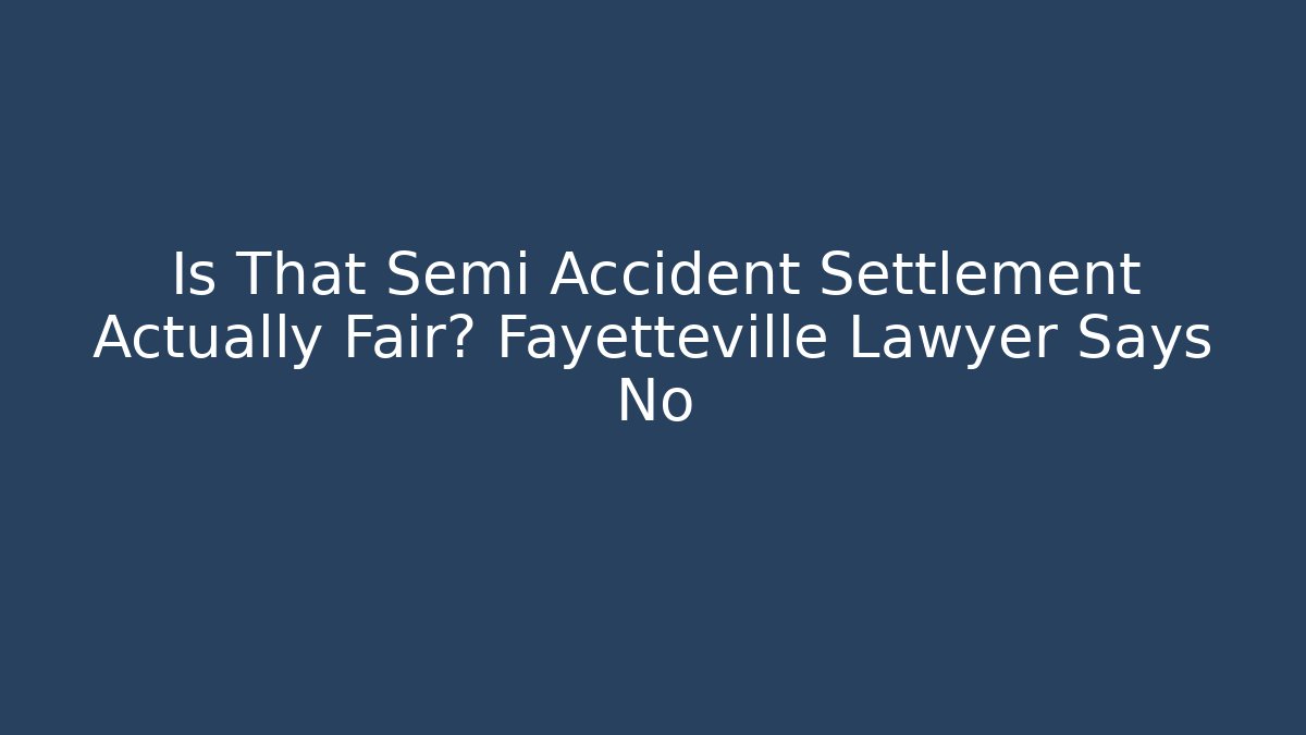 Is That Semi Accident Settlement Actually Fair? Fayetteville Lawyer Says No
