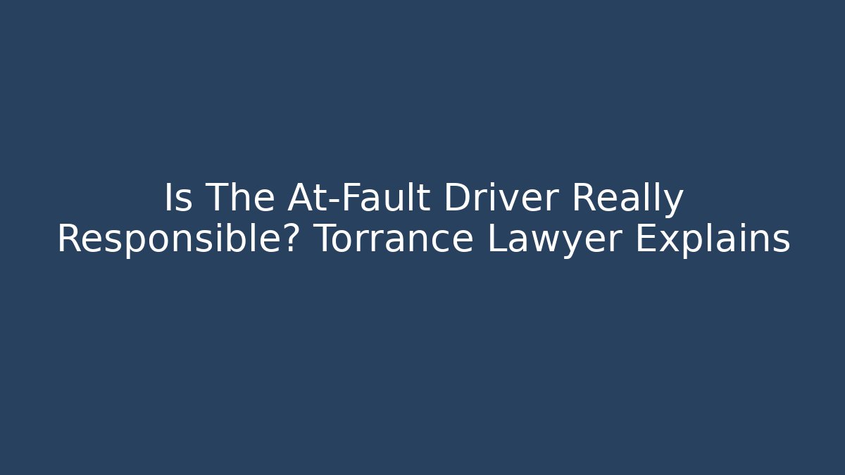 Is The At-Fault Driver Really Responsible? Torrance Lawyer Explains