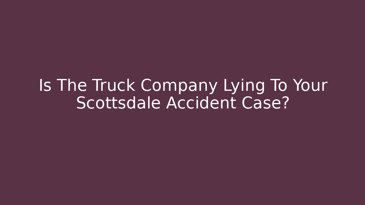 Is The Truck Company Lying To Your Scottsdale Accident Case?