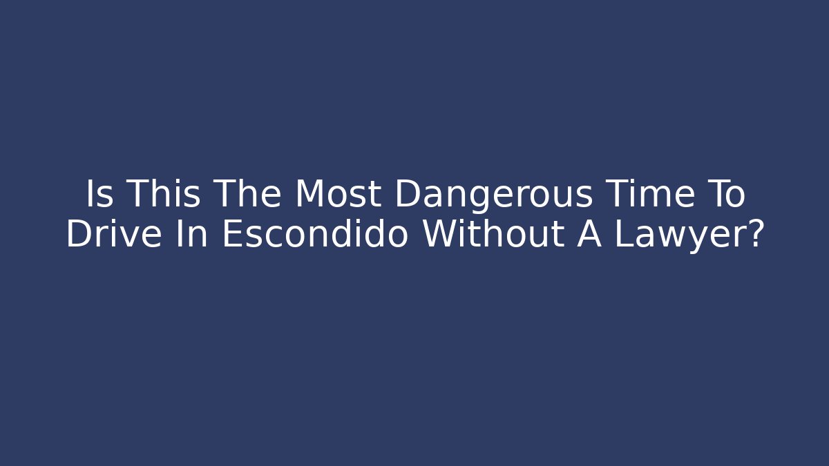 Is This The Most Dangerous Time To Drive In Escondido Without A Lawyer?