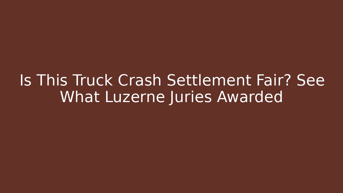 Is This Truck Crash Settlement Fair? See What Luzerne Juries Awarded