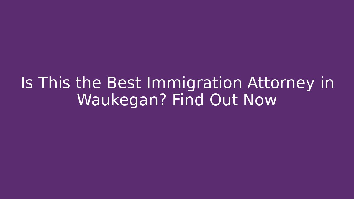 Is This the Best Immigration Attorney in Waukegan? Find Out Now