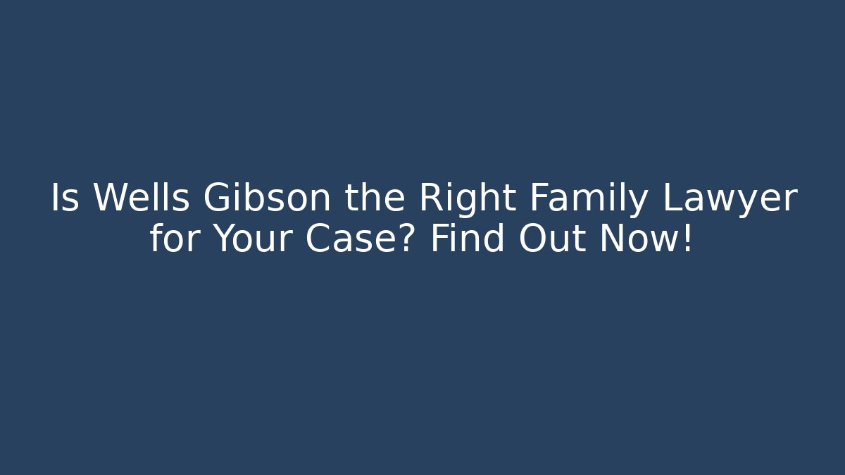 Is Wells Gibson the Right Family Lawyer for Your Case? Find Out Now!