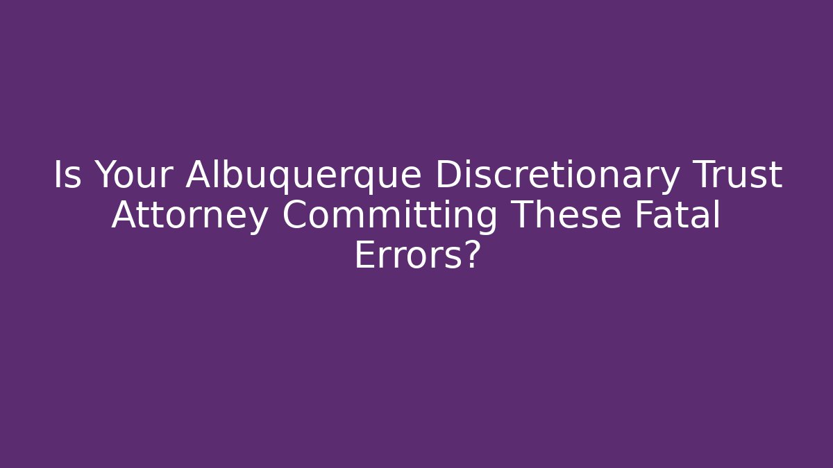 Is Your Albuquerque Discretionary Trust Attorney Committing These Fatal Errors? - WealthxGroup