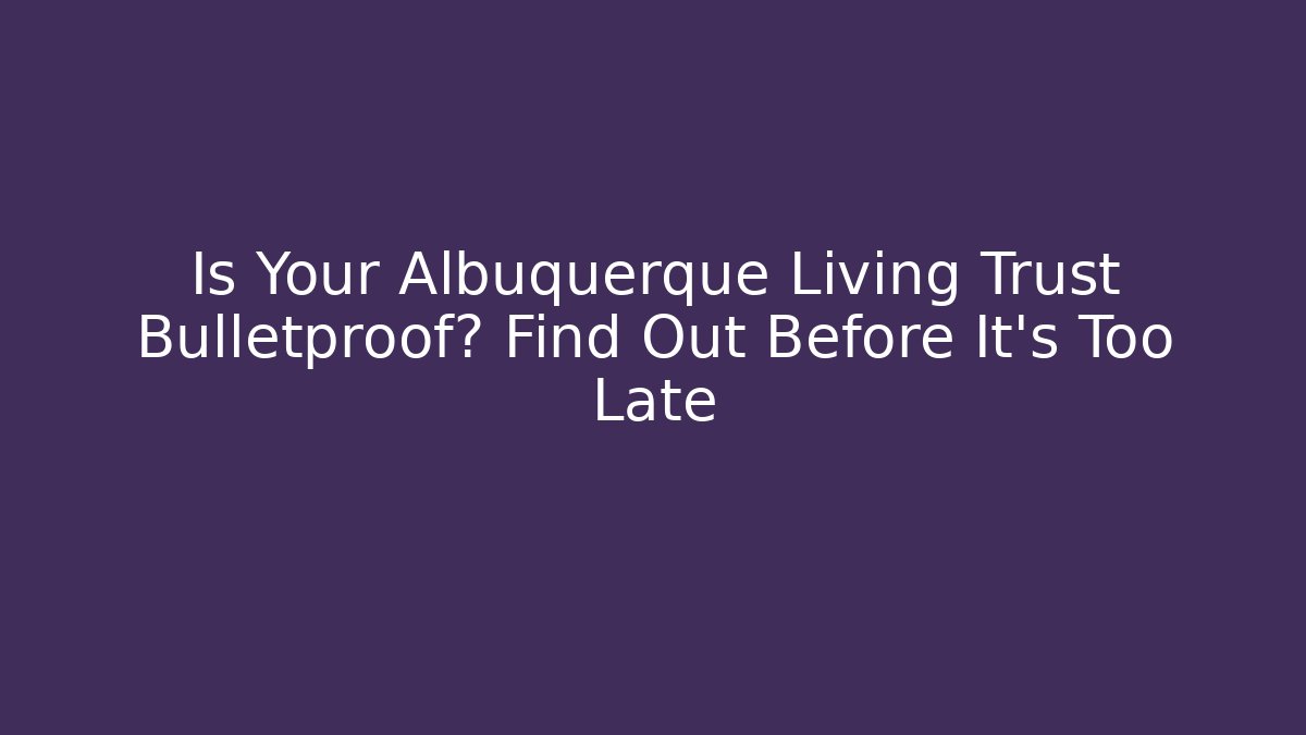 Is Your Albuquerque Living Trust Bulletproof? Find Out Before It’s Too Late