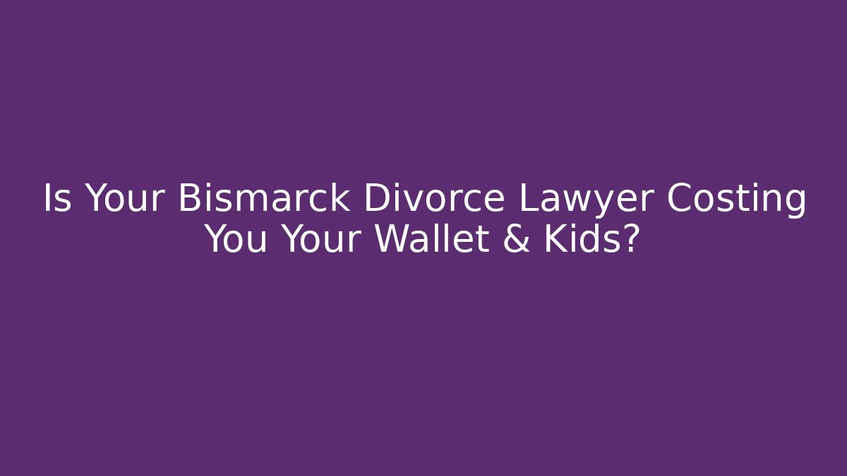 Is Your Bismarck Divorce Lawyer Costing You Your Wallet & Kids?