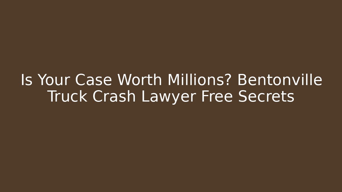 Is Your Case Worth Millions? Bentonville Truck Crash Lawyer Free Secrets
