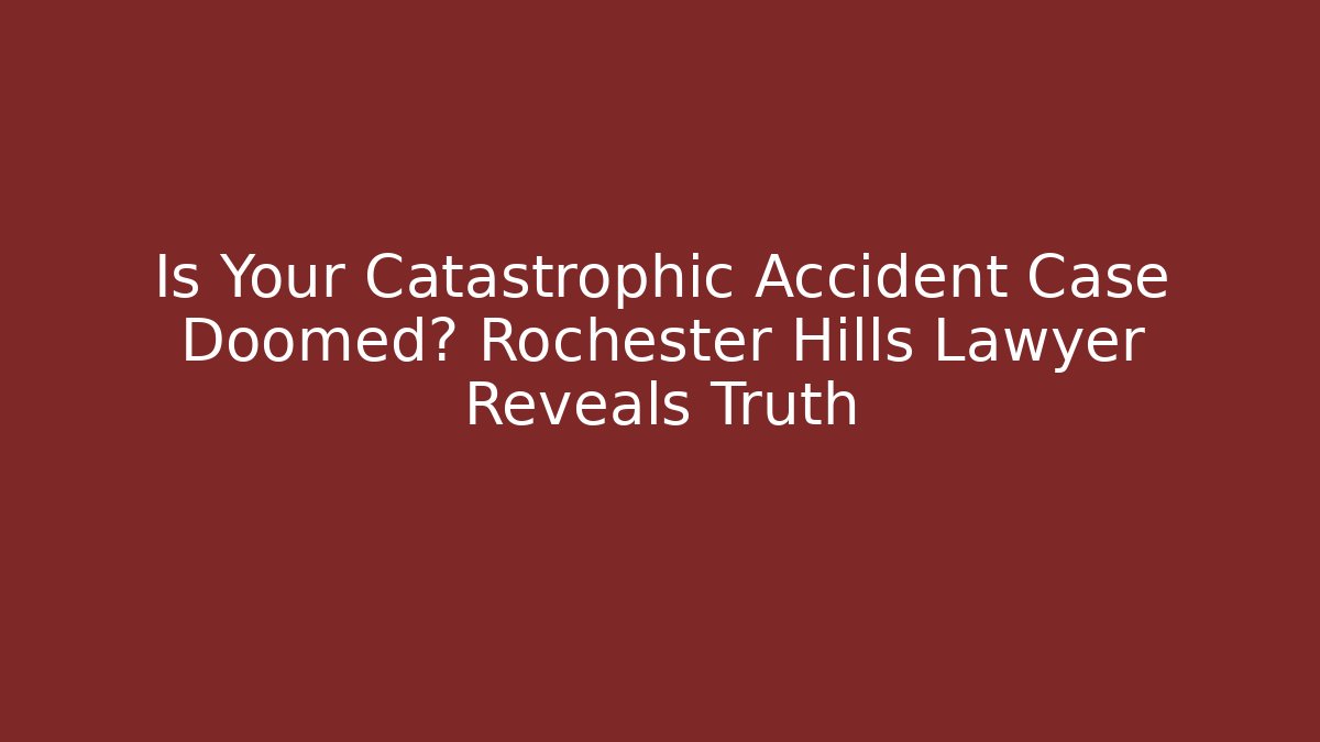 Is Your Catastrophic Accident Case Doomed? Rochester Hills Lawyer Reveals Truth
