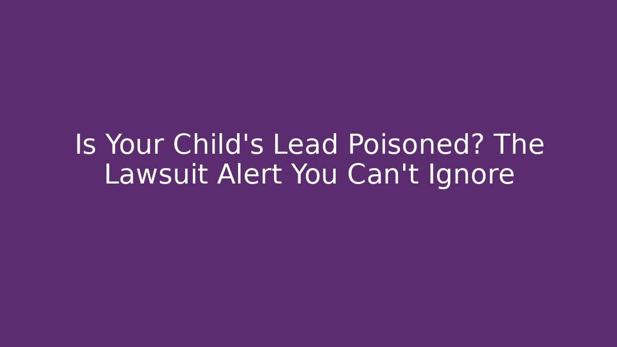 Is Your Child’s Lead Poisoned? The Lawsuit Alert You Can’t Ignore