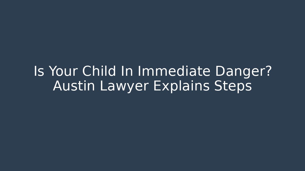Is Your Child In Immediate Danger? Austin Lawyer Explains Steps