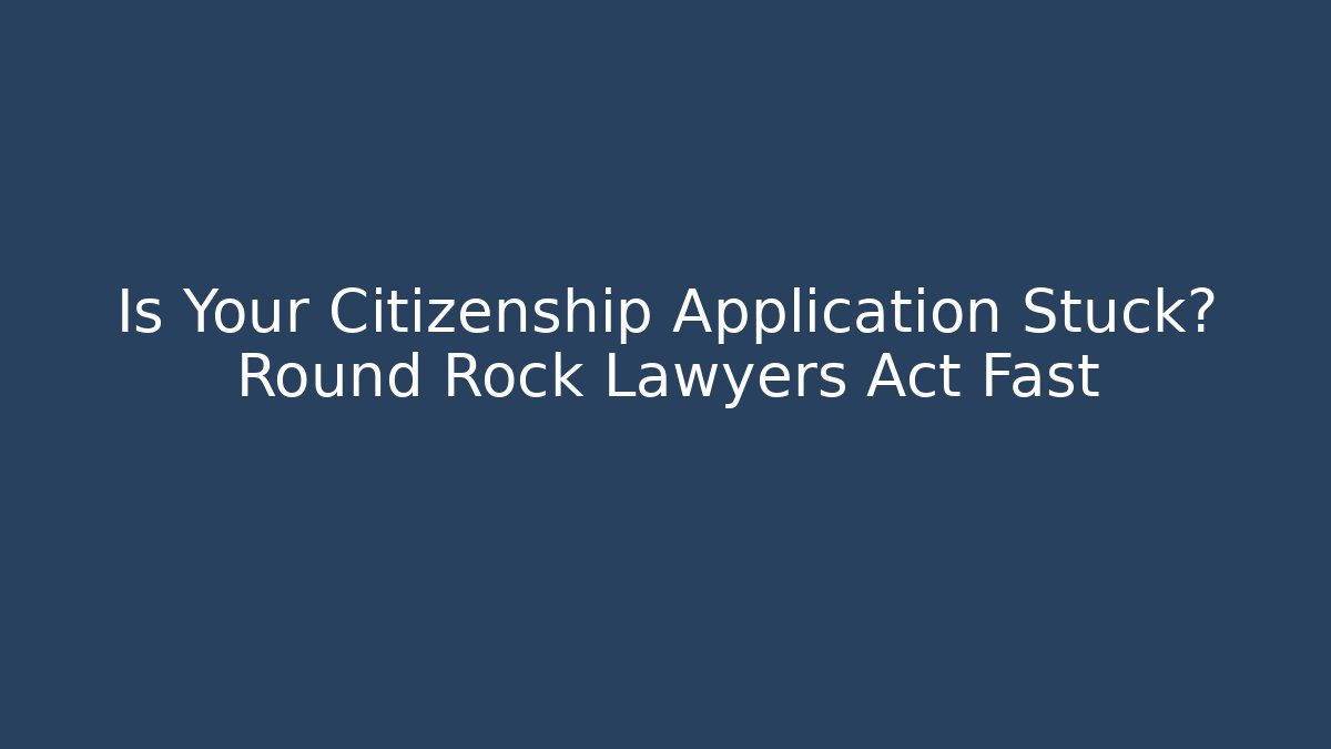 Is Your Citizenship Application Stuck? Round Rock Lawyers Act Fast