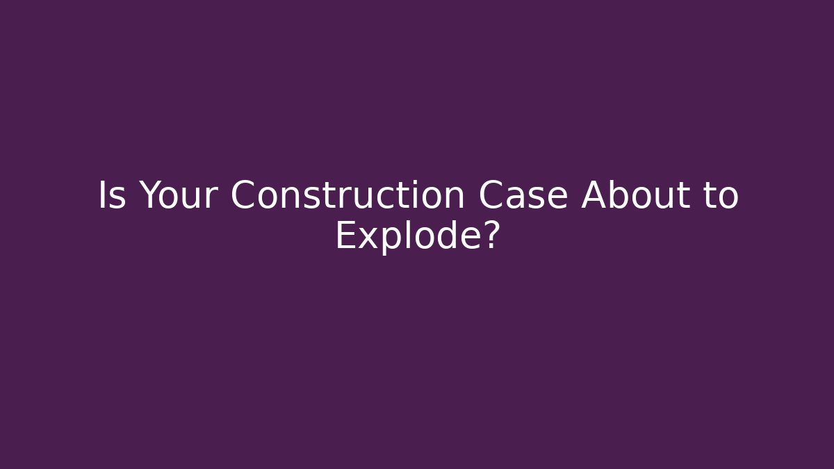 Is Your Construction Case About to Explode?