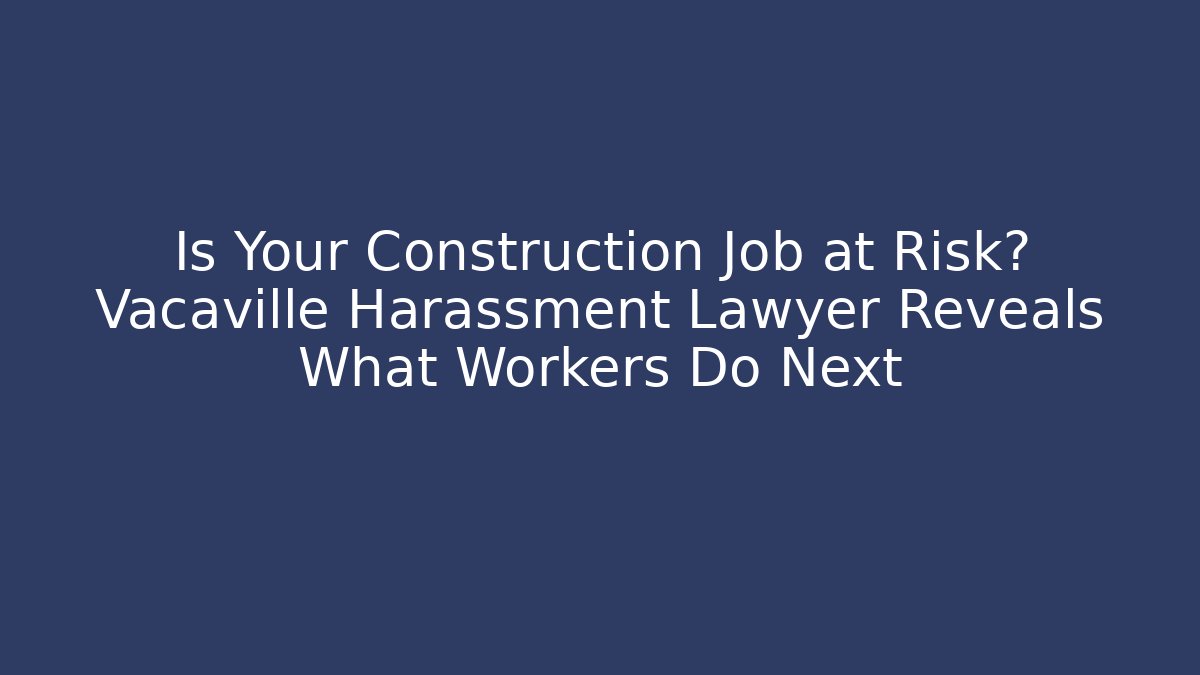 Is Your Construction Job at Risk? Vacaville Harassment Lawyer Reveals What Workers Do Next