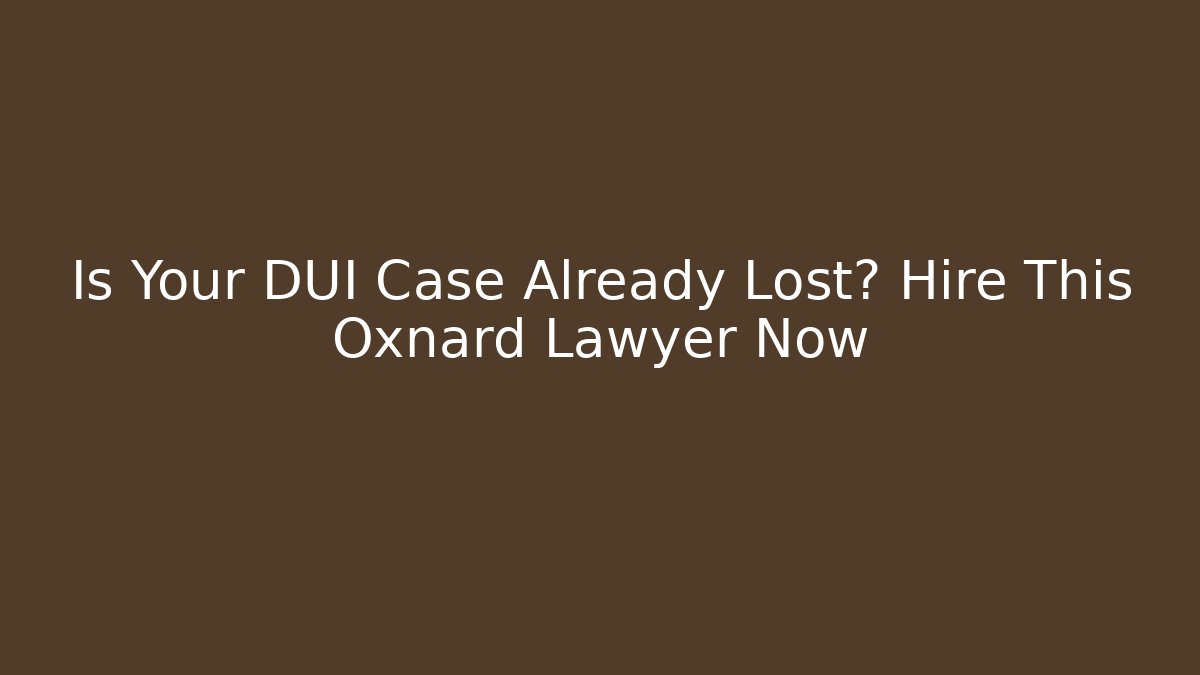 Is Your DUI Case Already Lost? Hire This Oxnard Lawyer Now