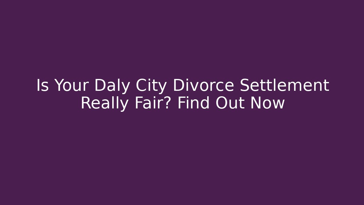 Is Your Daly City Divorce Settlement Really Fair? Find Out Now